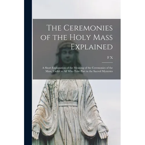 The Ceremonies of the Holy Mass Explained: A Short Explanation of the Meaning of the Ceremonies of the Mass, Useful to all who Take Part in the Sacred