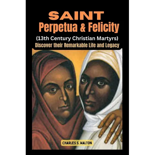 Saint Perpetua and Felicity (13th Century Christian Martyrs): Discover their Remarkable Life and Legacy