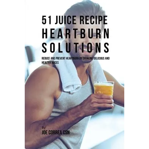 51 Juice Recipe Heartburn Solutions: Reduce and Prevent Heartburn by Drinking Delicious and Healthy Juices