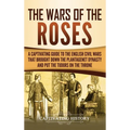 The Wars of the Roses: A Captivating Guide to the English Civil Wars That Brought down the Plantagenet Dynasty and Put the Tudors on the Throne