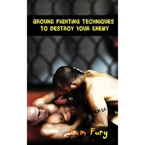 Ground Fighting Techniques to Destroy Your Enemy: Street Based Ground Fighting, Brazilian Jiu Jitsu, and Mixed Martial Arts Fighting Techniques