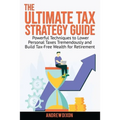 The Ultimate Tax Strategy Guide: Powerful Techniques to Lower Personal Taxes Tremendously and Build Tax Free Wealth for Retirement