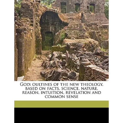 God: Oultines of the New Theology, Based on Facts, Science, Nature, Reason, Intuition, Revelation and Common Sense