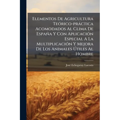 Elementos De Agricultura Teórico-práctica Acomodados Al Clima De España Y Con Aplicación Especial A La Multiplicación Y Mejora De Los Animales Útiles
