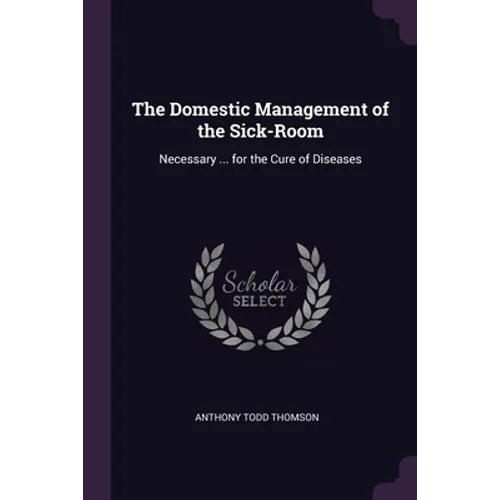The Domestic Management of the Sick-Room: Necessary ... for the Cure of Diseases