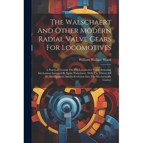 The Walschaert And Other Modern Radial Valve Gears For Locomotives: A Practical Treatise On The Locomotive Valve Actuating Mechanism Invented By Egide