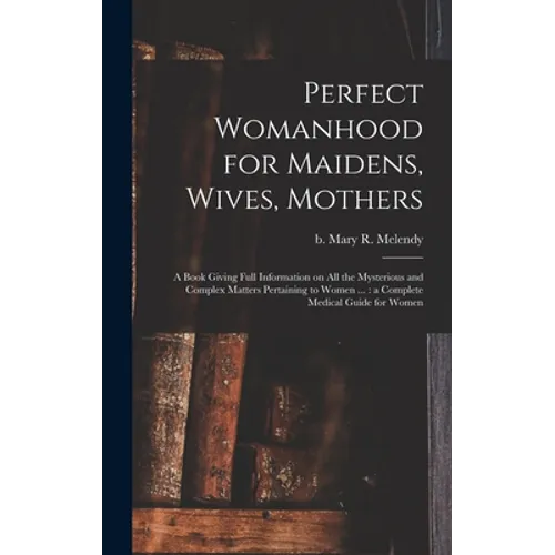 Perfect Womanhood for Maidens, Wives, Mothers [microform]: a Book Giving Full Information on All the Mysterious and Complex Matters Pertaining to Wome