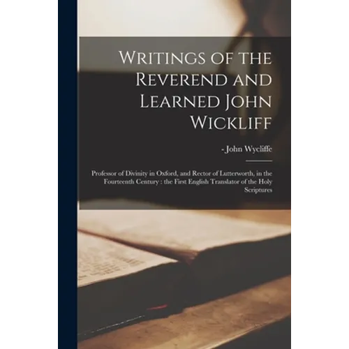 Writings of the Reverend and Learned John Wickliff: Professor of Divinity in Oxford, and Rector of Lutterworth, in the Fourteenth Century: the First E