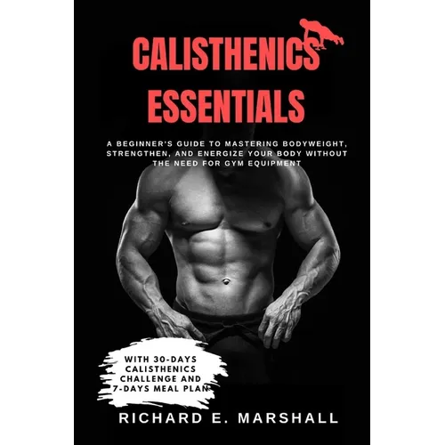 Calisthenics Essentials: A Beginner's Guide to Mastering Bodyweight, Strengthen, and Energize Your Body Without the Need for Gym Equipment With