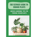 The Ultimate Guide To Indoor Plants: Indoor Gardening Tips For Thriving Houseplants: How To Grow And Care For Indoor Plants