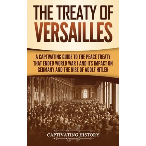 The Treaty of Versailles: A Captivating Guide to the Peace Treaty That Ended World War 1 and Its Impact on Germany and the Rise of Adolf Hitler