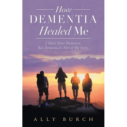 How Dementia Healed Me: I Don't Have Dementia. but Dementia Is Part of My Story.