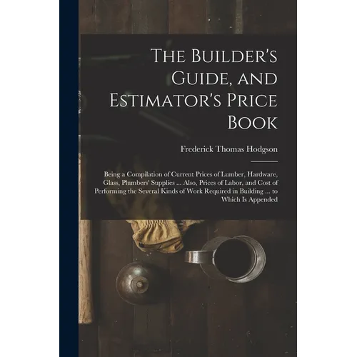 The Builder's Guide, and Estimator's Price Book: Being a Compilation of Current Prices of Lumber, Hardware, Glass, Plumbers' Supplies ... Also, Prices