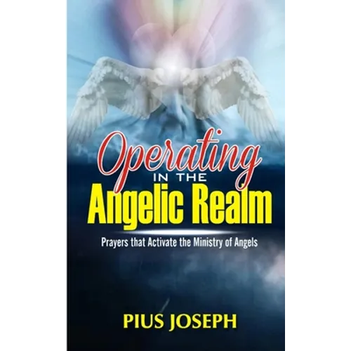 Operating in the Angelic Realm: Prayers that Activate the Ministry of Angels