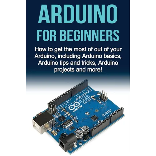 Arduino For Beginners: How to get the most of out of your Arduino, including Arduino basics, Arduino tips and tricks, Arduino projects and more!