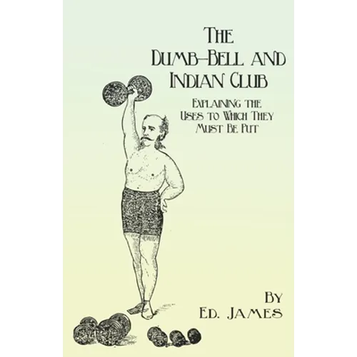 The Dumb-Bell and Indian Club: Explaining the Uses to Which They Must Be Put, with Numerous Illustrations of the Various Movements; Also A Treatise on