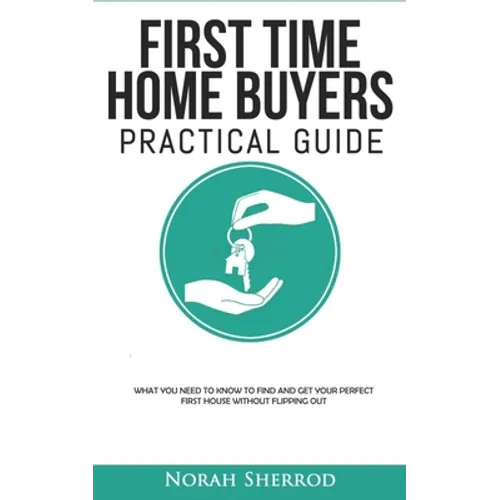 First Time Home Buyers Practical Guide: What You Need to Know to Find and Get Your Perfect First House Without Flipping Out