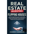 Real Estate Investing - Flipping Houses: Complete Beginner's Guide on How to Buy, Rehab, and Resell Residential Properties the Right Way for Profit. A