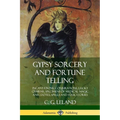 Gypsy Sorcery and Fortune Telling: Incantations, Conjurations, Lucky Charms, Specimens of Medical Magic Anecdotes, Spells and Folk Stories