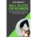 Wall Pilates for Beginners: The Ultimate Guide to Strengthen Your Core, Improve Balance, and Enhance Posture with Wall Pilates