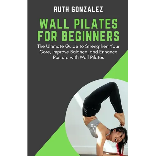 Wall Pilates for Beginners: The Ultimate Guide to Strengthen Your Core, Improve Balance, and Enhance Posture with Wall Pilates