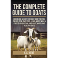 The Complete Guide To Goats: Breed and Select the Right Goat For You, Create Ideal Shelters, Learn about Milk Production, and Raise Happy and Healthy