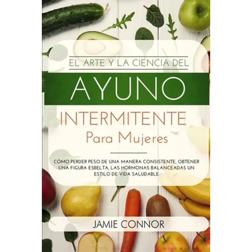 El Arte y la Ciencia del Ayuno Intermitente para Mujeres: Cómo Perder Peso de Una Manera Sonsistente, Obtener Una Figura Esbelta, Las Hormonas Balance
