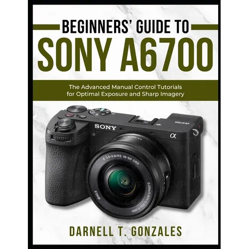 Beginners' Guide to Sony A6700: The Advanced Manual Control Tutorials for Optimal Exposure and Sharp Imagery