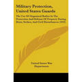 Military Protection, United States Guards: The Use Of Organized Bodies In The Protection And Defense Of Property During Riots, Strikes, And Civil Dist