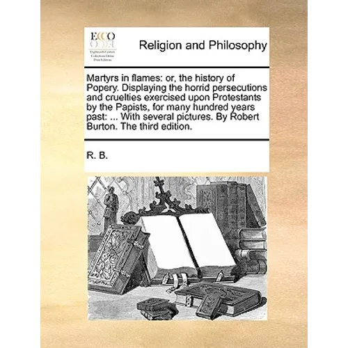 Martyrs in Flames: Or, the History of Popery. Displaying the Horrid Persecutions and Cruelties Exercised Upon Protestants by the Papists,