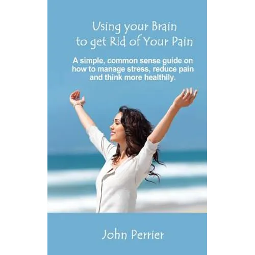 Using Your Brain to Get Rid of Your Pain: A simple, common sense guide on how to manage stress, reduce pain, and think more healthily.