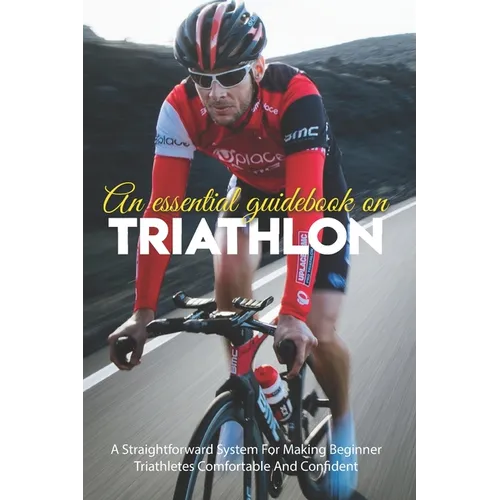 An Essential Guidebook On Triathlon: A Straightforward System For Making Beginner Triathletes Comfortable And Confident: Triathlon Books 2020