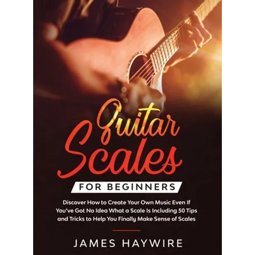 Guitar Scales for Beginners Discover How to Create Your Own Music Even If You've Got No Idea What a Scale Is, Including 50 Tips and Tricks to Help You