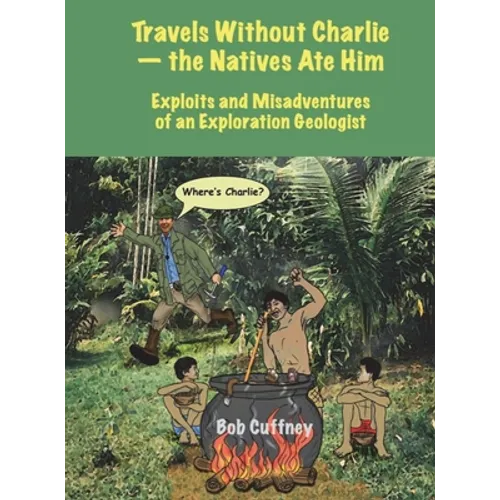 Travels Without Charlie-the Natives Ate Him: Exploits & Misadventures of an Exploration Geologist