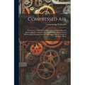 Compressed Air: A Reference Work On the Production, Transmission, and Application of Compressed Air; the Selection, Operation and Main