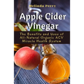 Apple Cider Vinegar: The Benefits and Uses of All-Natural Organic ACV Miracle Health System