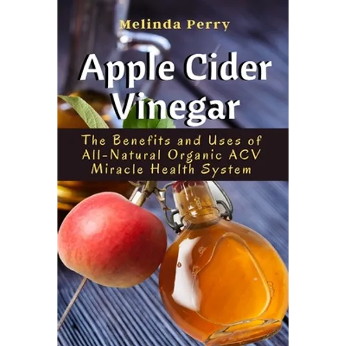 Apple Cider Vinegar: The Benefits and Uses of All-Natural Organic ACV Miracle Health System