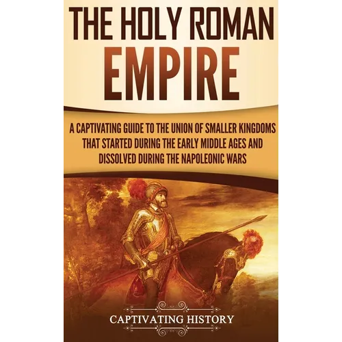 The Holy Roman Empire: A Captivating Guide to the Union of Smaller Kingdoms That Started During the Early Middle Ages and Dissolved During the Napoleo