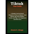 Tiktok User Guide: A Simple Instructional Manual On How To Master Your TikTok App With Hidden Tricks And Tips For Beginners And Old Users