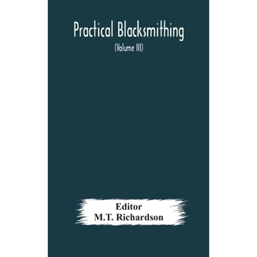 Practical Blacksmithing A Collection Of Articles Contributed At Different Times By Skilled Workmen To The Columns Of "The Blacksmith And Wheelwright"