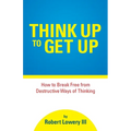Think Up to Get Up: How to Break Free from Destructive Ways of Thinking