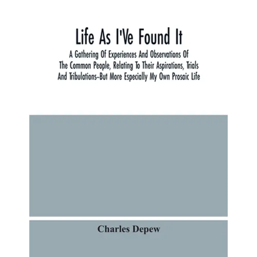 Life As I'Ve Found It: A Gathering Of Experiences And Observations Of The Common People, Relating To Their Aspirations, Trials And Tribulatio