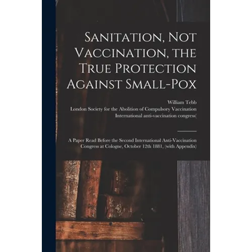 Sanitation, Not Vaccination, the True Protection Against Small-pox: a Paper Read Before the Second International Anti-Vaccination Congress at Cologne,