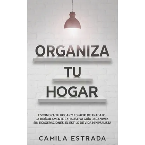 Organiza tu hogar: Escombra tu hogar y espacio de trabajo. La ridículamente exhaustiva guía para vivir, sin exageraciones, el estilo de vida minimalis