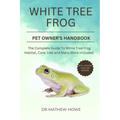 White Tree Frog Pet Owner's Handbook: The complete guide to white tree frog habitat, care, diet, and many more included