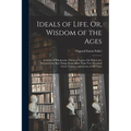 Ideals of Life, Or, Wisdom of the Ages: A Series of Wholesome, Practical Topics, On Which Are Presented the Best Things From More Than Two Hundred Gre