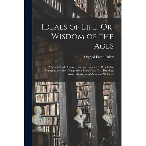 Ideals of Life, Or, Wisdom of the Ages: A Series of Wholesome, Practical Topics, On Which Are Presented the Best Things From More Than Two Hundred Gre