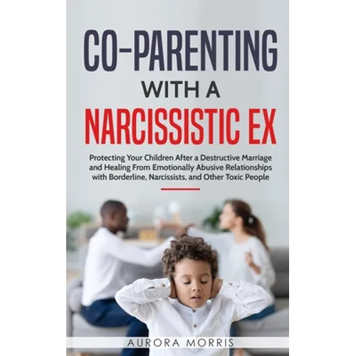 Co-Parenting with a Narcissistic Ex: Protecting Your Children After a Destructive Marriage and Healing From Emotionally Abusive Relationships with Bor