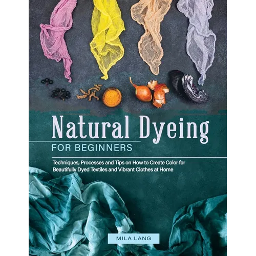 Natural Dyeing for Beginners: Techniques, Processes and Tips on How to Create Color for Beautifully Dyed Textiles and Vibrant Clothes at Home