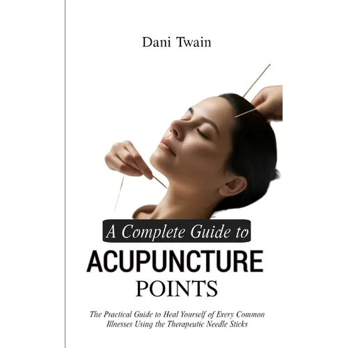 A Complete Guide to Acupuncture Points: The Practical Guide to Heal Yourself of Every Common Illnesses Using the Therapeutic Needle Sticks